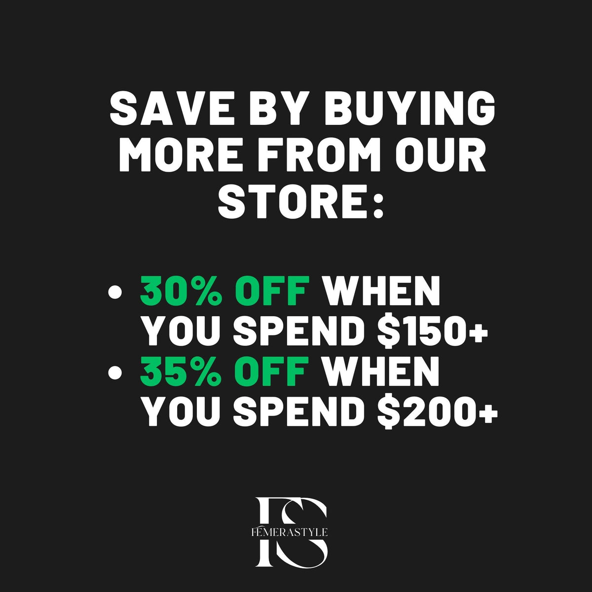 May include: Black background with white text that reads "SAVE BY BUYING MORE FROM OUR STORE:". Below, green text states "30% OFF WHEN YOU SPEND $150+" and "35% OFF WHEN YOU SPEND $200+". The logo for FEMERASTYLE is at the bottom.