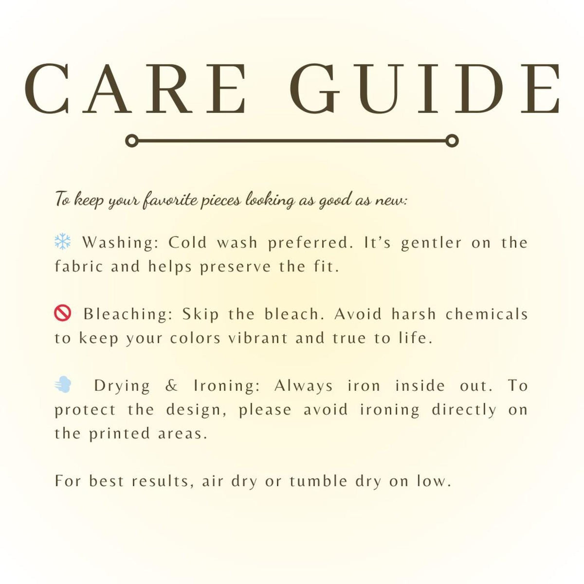 May include: A care guide infographic with dark brown text on a light background. It lists instructions: cold wash, no bleach, iron inside out avoiding printed areas, and air dry or tumble dry on low to maintain the condition of clothing items.